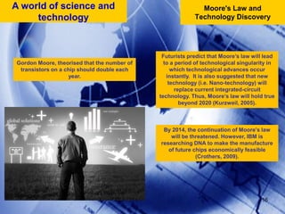 16Moore's Law and Technology DiscoveryA world of science and technologyFuturists predict that Moore’s law will lead to a period of technological singularity in which technological advances occur instantly.  It is also suggested that new technology (i.e. Nano-technology) will replace current integrated-circuit technology. Thus, Moore’s law will hold true beyond 2020 (Kurzweil, 2005). Gordon Moore, theorised that the number of transistors on a chip should double each year. By 2014, the continuation of Moore’s law will be threatened. However, IBM is researching DNA to make the manufacture of future chips economically feasible (Crothers, 2009). 