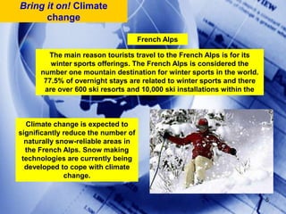 Bring it on! Climate changeFrench AlpsThe main reason tourists travel to the French Alps is for its winter sports offerings. The French Alps is considered the number one mountain destination for winter sports in the world. 77.5% of overnight stays are related to winter sports and there are over 600 ski resorts and 10,000 ski installations within the Alps. Climate change is expected to significantly reduce the number of naturally snow-reliable areas in the French Alps. Snow making technologies are currently being developed to cope with climate change. 5