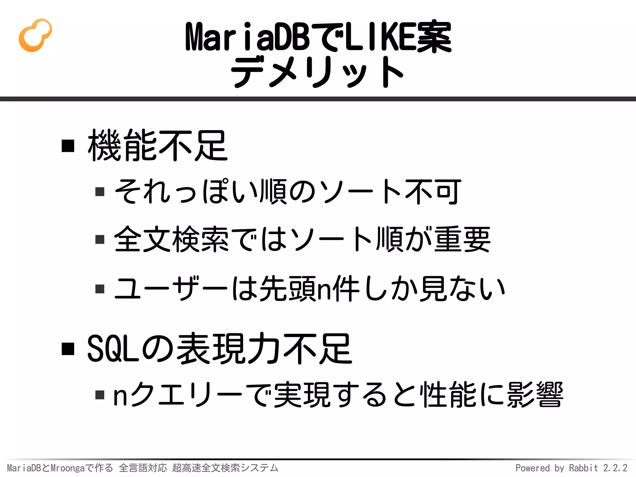 MariaDBとMroongaで作る 全言語対応 超高速全文検索システム Powered by Rabbit 2.2.2
MariaDBでLIKE案
デメリット
機能不足
それっぽい順のソート不可
全文検索ではソート順が重要
ユーザーは先頭n件しか見ない
SQLの表現力不足
nクエリーで実現すると性能に影響
 