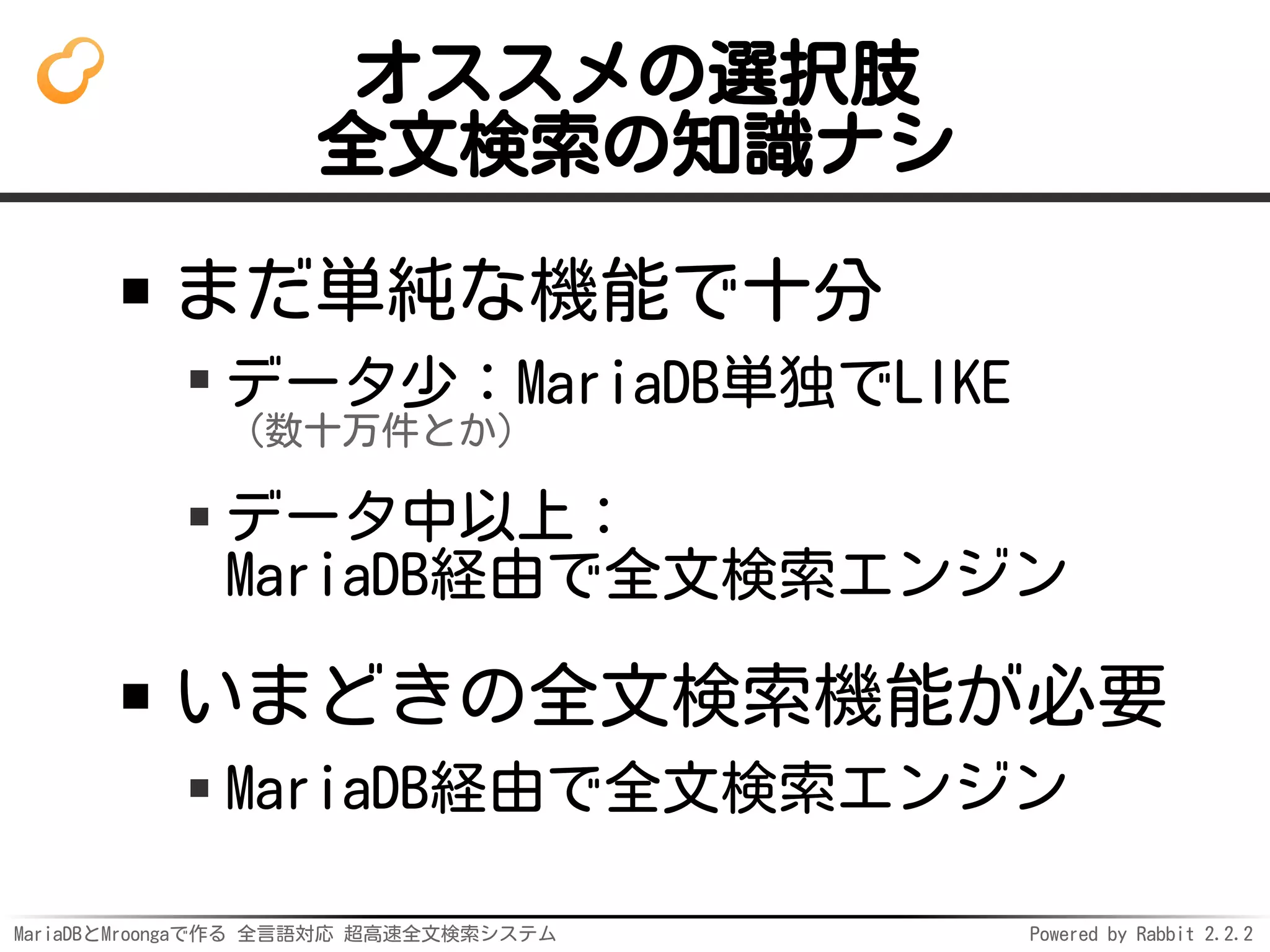 MariaDBとMroongaで作る 全言語対応 超高速全文検索システム Powered by Rabbit 2.2.2
オススメの選択肢
全文検索の知識ナシ
まだ単純な機能で十分
データ少：MariaDB単独でLIKE
（数十万件とか）
データ中以上：
MariaDB経由で全文検索エンジン
いまどきの全文検索機能が必要
MariaDB経由で全文検索エンジン
 