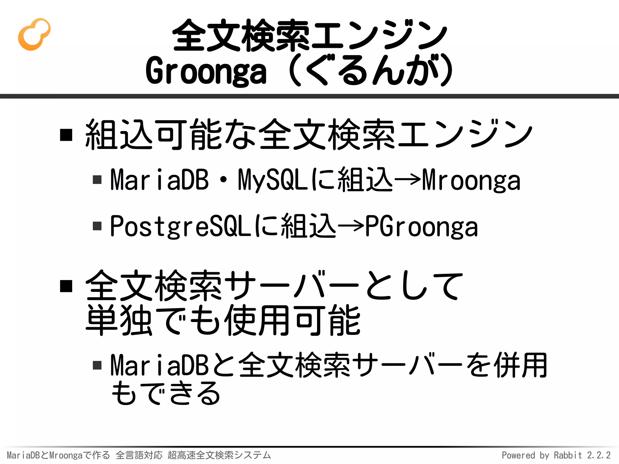 MariaDBとMroongaで作る 全言語対応 超高速全文検索システム Powered by Rabbit 2.2.2
全文検索エンジン
Groonga（ぐるんが）
組込可能な全文検索エンジン
MariaDB・MySQLに組込→Mroonga
PostgreSQLに組込→PGroonga
全文検索サーバーとして
単独でも使用可能
MariaDBと全文検索サーバーを併用
もできる
 