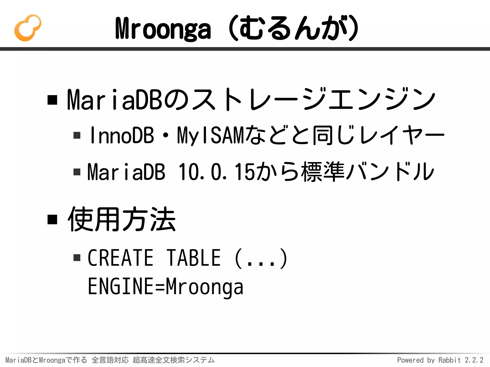 MariaDBとMroongaで作る 全言語対応 超高速全文検索システム Powered by Rabbit 2.2.2
Mroonga（むるんが）
MariaDBのストレージエンジン
InnoDB・MyISAMなどと同じレイヤー
MariaDB 10.0.15から標準バンドル
使用方法
CREATE TABLE (...)
ENGINE=Mroonga
 