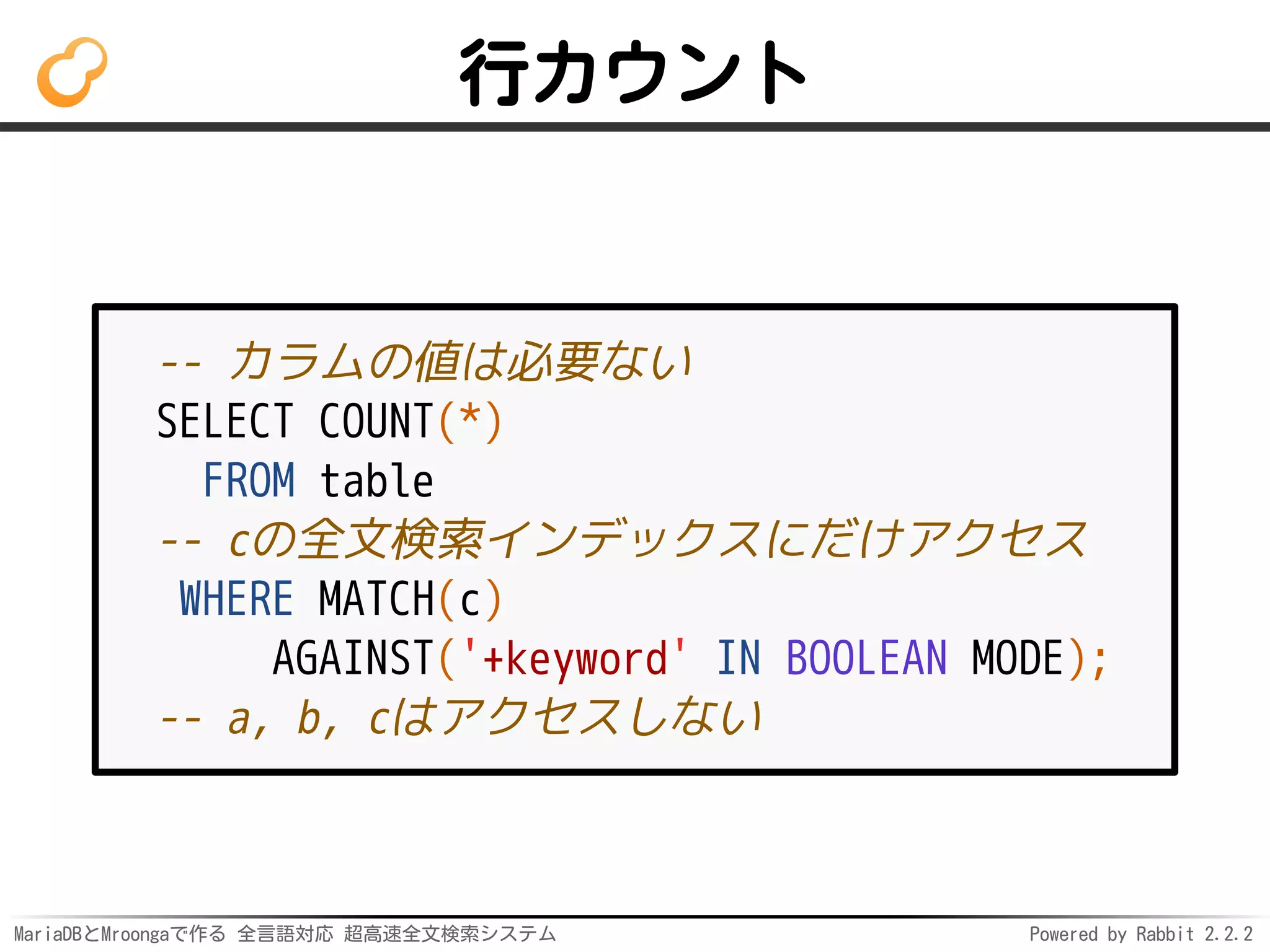 MariaDBとMroongaで作る 全言語対応 超高速全文検索システム Powered by Rabbit 2.2.2
行カウント
-- カラムの値は必要ない
SELECT COUNT(*)
FROM table
-- cの全文検索インデックスにだけアクセス
WHERE MATCH(c)
AGAINST('+keyword' IN BOOLEAN MODE);
-- a, b, cはアクセスしない
 