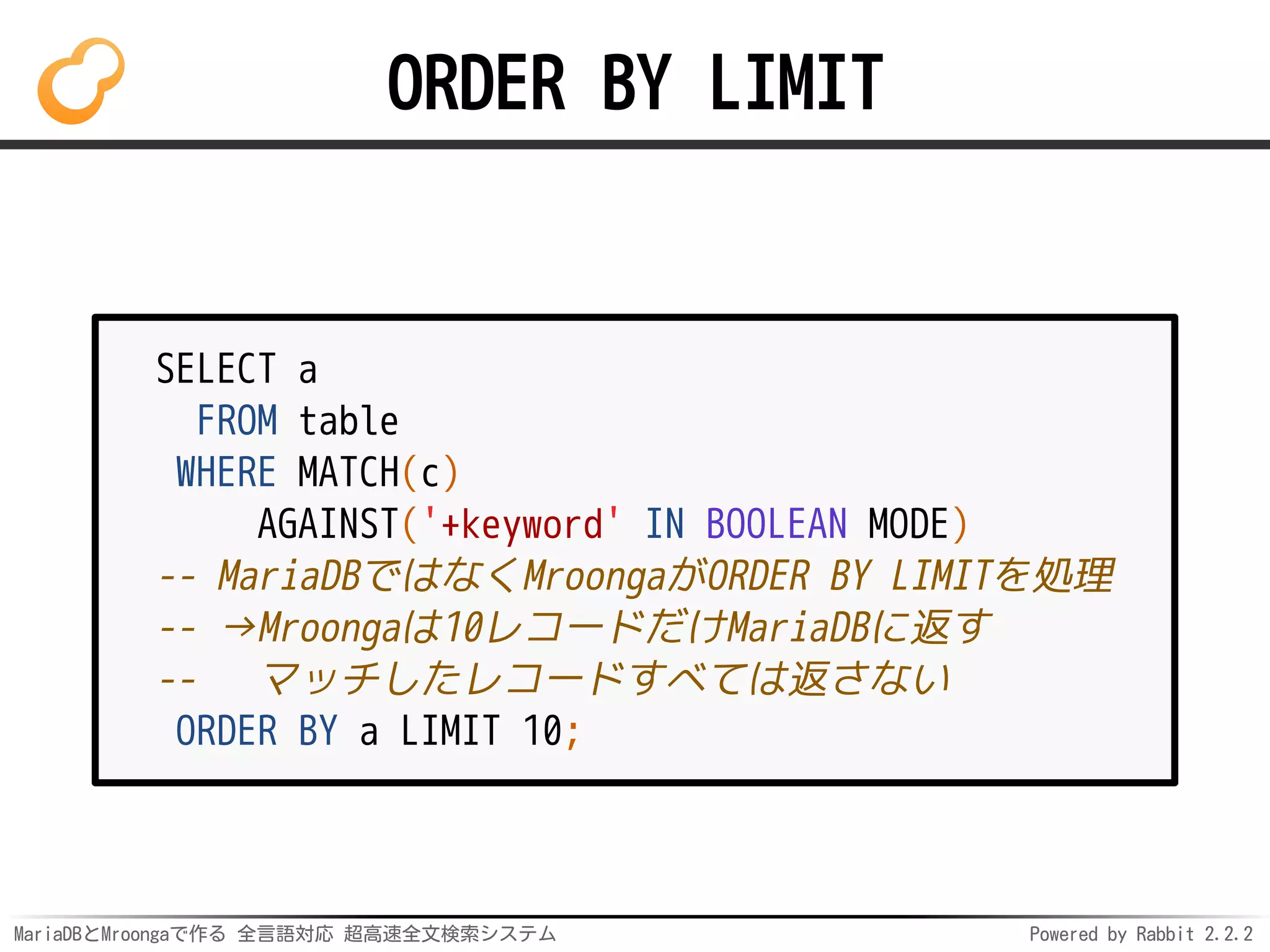 MariaDBとMroongaで作る 全言語対応 超高速全文検索システム Powered by Rabbit 2.2.2
ORDER BY LIMIT
SELECT a
FROM table
WHERE MATCH(c)
AGAINST('+keyword' IN BOOLEAN MODE)
-- MariaDBではなくMroongaがORDER BY LIMITを処理
-- →Mroongaは10レコードだけMariaDBに返す
-- マッチしたレコードすべては返さない
ORDER BY a LIMIT 10;
 