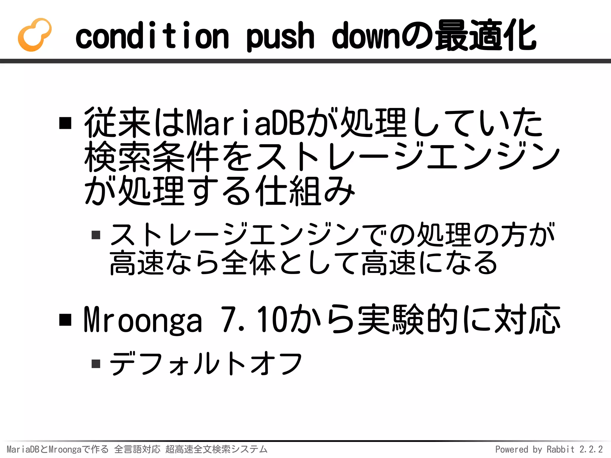 MariaDBとMroongaで作る 全言語対応 超高速全文検索システム Powered by Rabbit 2.2.2
condition push downの最適化
従来はMariaDBが処理していた
検索条件をストレージエンジン
が処理する仕組み
ストレージエンジンでの処理の方が
高速なら全体として高速になる
Mroonga 7.10から実験的に対応
デフォルトオフ
 