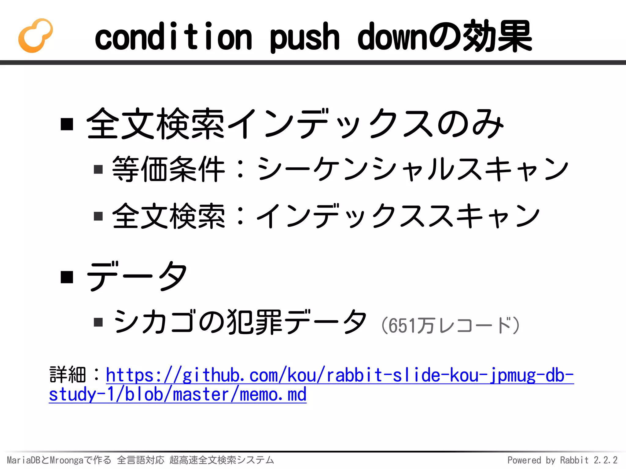 MariaDBとMroongaで作る 全言語対応 超高速全文検索システム Powered by Rabbit 2.2.2
condition push downの効果
全文検索インデックスのみ
等価条件：シーケンシャルスキャン
全文検索：インデックススキャン
データ
シカゴの犯罪データ（651万レコード）
詳細：https://github.com/kou/rabbit-slide-kou-jpmug-db-
study-1/blob/master/memo.md
 