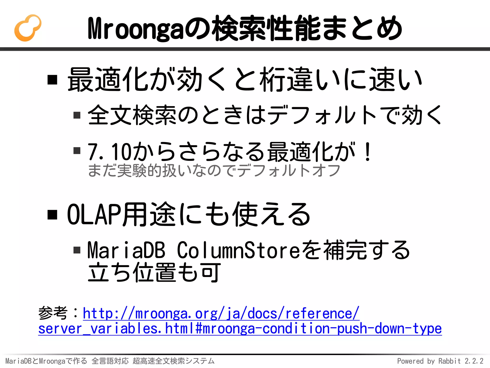 MariaDBとMroongaで作る 全言語対応 超高速全文検索システム Powered by Rabbit 2.2.2
Mroongaの検索性能まとめ
最適化が効くと桁違いに速い
全文検索のときはデフォルトで効く
7.10からさらなる最適化が！
まだ実験的扱いなのでデフォルトオフ
OLAP用途にも使える
MariaDB ColumnStoreを補完する
立ち位置も可
参考：http://mroonga.org/ja/docs/reference/
server_variables.html#mroonga-condition-push-down-type
 