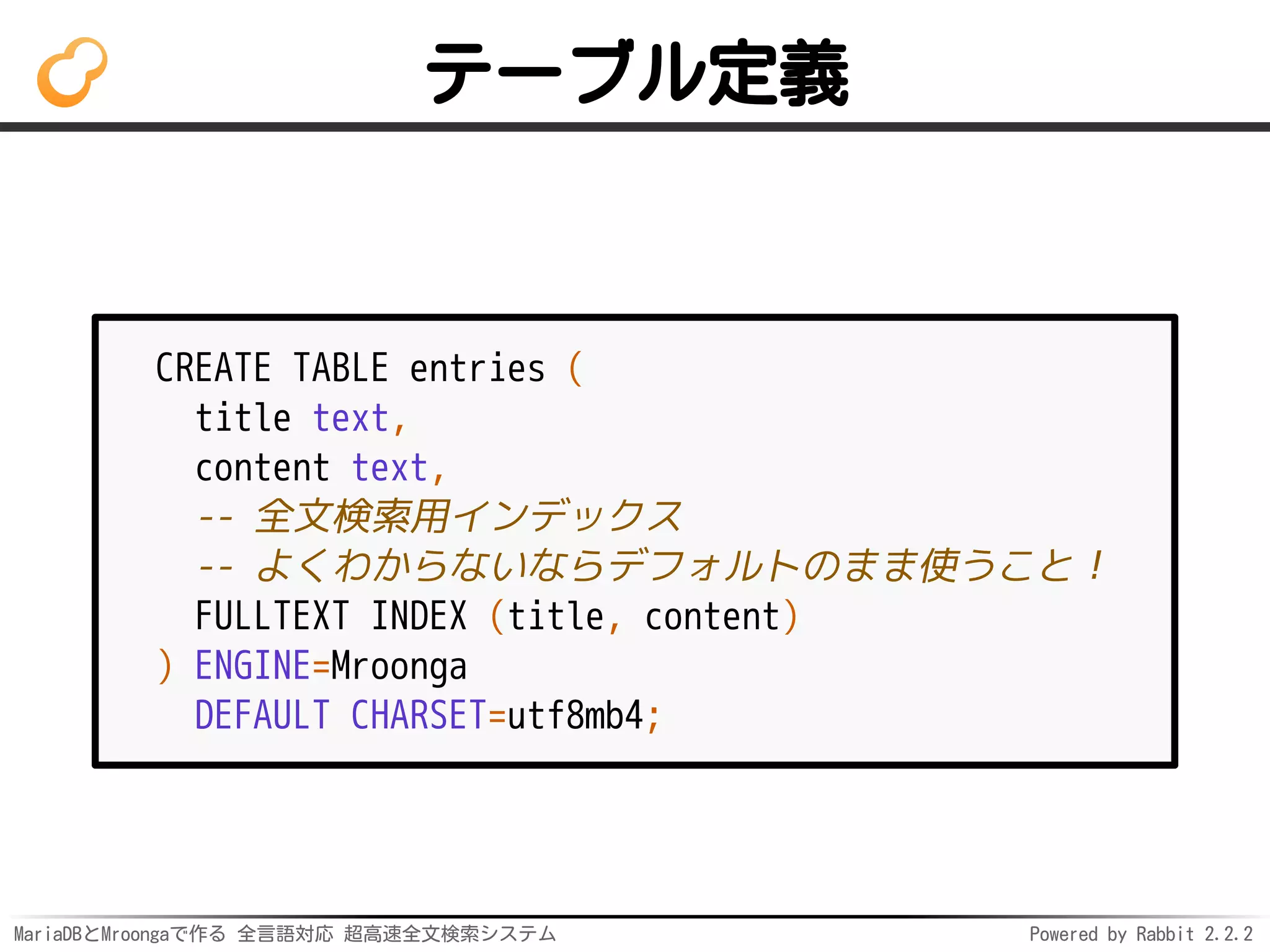 MariaDBとMroongaで作る 全言語対応 超高速全文検索システム Powered by Rabbit 2.2.2
テーブル定義
CREATE TABLE entries (
title text,
content text,
-- 全文検索用インデックス
-- よくわからないならデフォルトのまま使うこと！
FULLTEXT INDEX (title, content)
) ENGINE=Mroonga
DEFAULT CHARSET=utf8mb4;
 