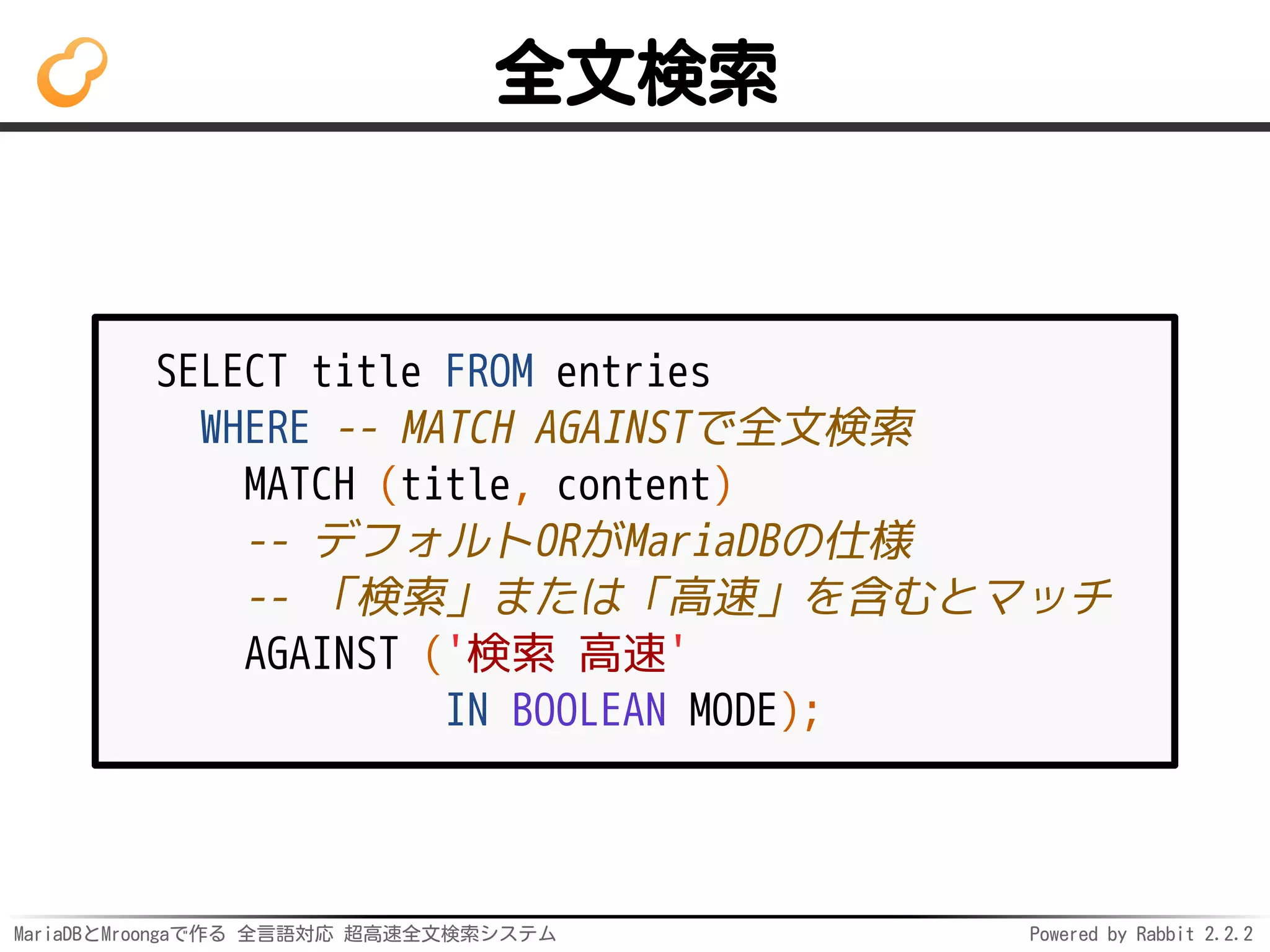MariaDBとMroongaで作る 全言語対応 超高速全文検索システム Powered by Rabbit 2.2.2
全文検索
SELECT title FROM entries
WHERE -- MATCH AGAINSTで全文検索
MATCH (title, content)
-- デフォルトORがMariaDBの仕様
-- 「検索」または「高速」を含むとマッチ
AGAINST ('検索 高速'
IN BOOLEAN MODE);
 