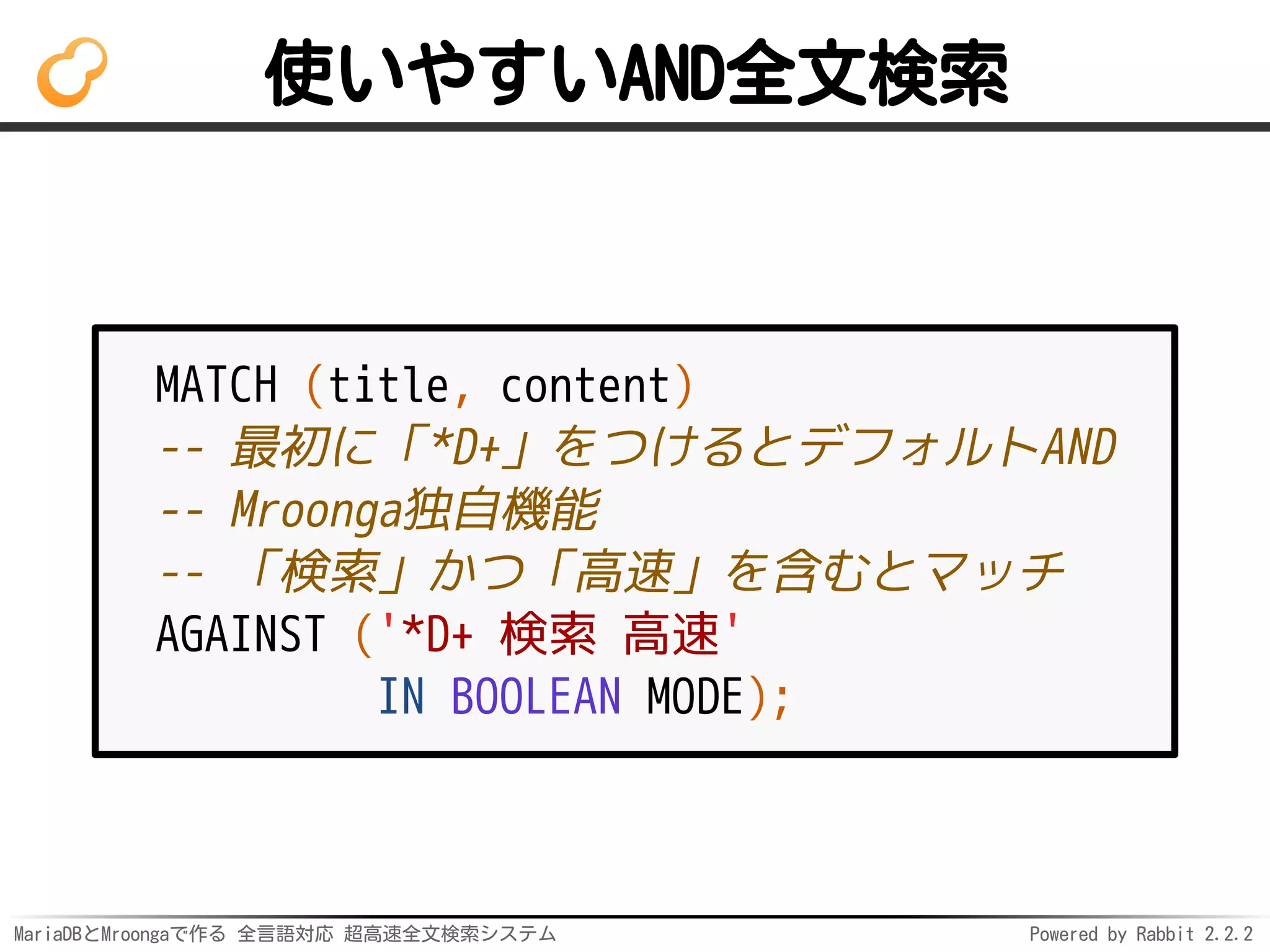 MariaDBとMroongaで作る 全言語対応 超高速全文検索システム Powered by Rabbit 2.2.2
使いやすいAND全文検索
MATCH (title, content)
-- 最初に「*D+」をつけるとデフォルトAND
-- Mroonga独自機能
-- 「検索」かつ「高速」を含むとマッチ
AGAINST ('*D+ 検索 高速'
IN BOOLEAN MODE);
 