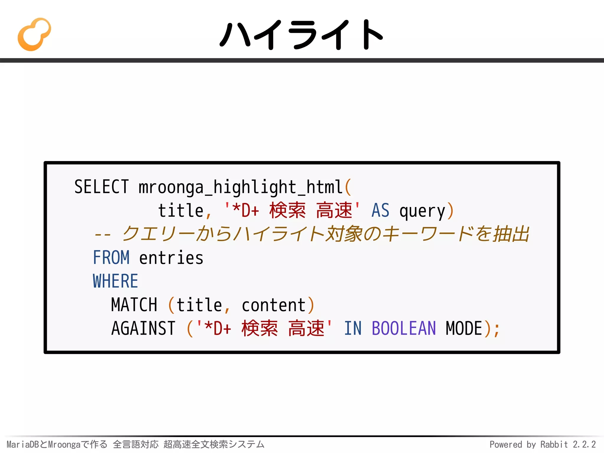 MariaDBとMroongaで作る 全言語対応 超高速全文検索システム Powered by Rabbit 2.2.2
ハイライト
SELECT mroonga_highlight_html(
title, '*D+ 検索 高速' AS query)
-- クエリーからハイライト対象のキーワードを抽出
FROM entries
WHERE
MATCH (title, content)
AGAINST ('*D+ 検索 高速' IN BOOLEAN MODE);
 