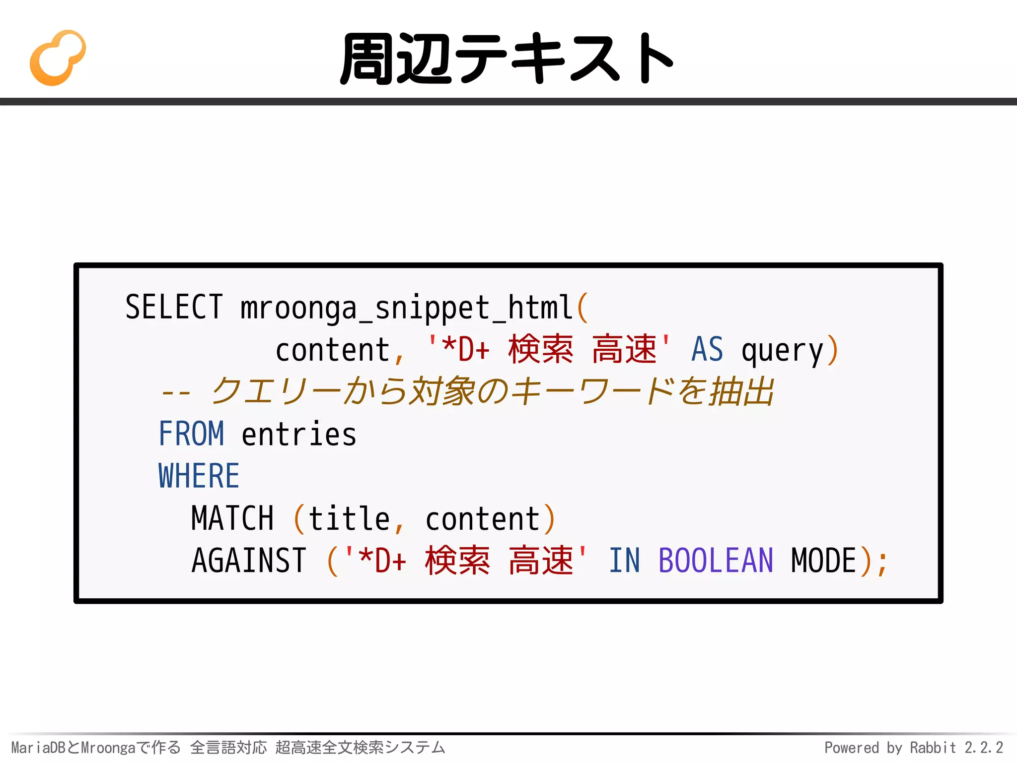MariaDBとMroongaで作る 全言語対応 超高速全文検索システム Powered by Rabbit 2.2.2
周辺テキスト
SELECT mroonga_snippet_html(
content, '*D+ 検索 高速' AS query)
-- クエリーから対象のキーワードを抽出
FROM entries
WHERE
MATCH (title, content)
AGAINST ('*D+ 検索 高速' IN BOOLEAN MODE);
 