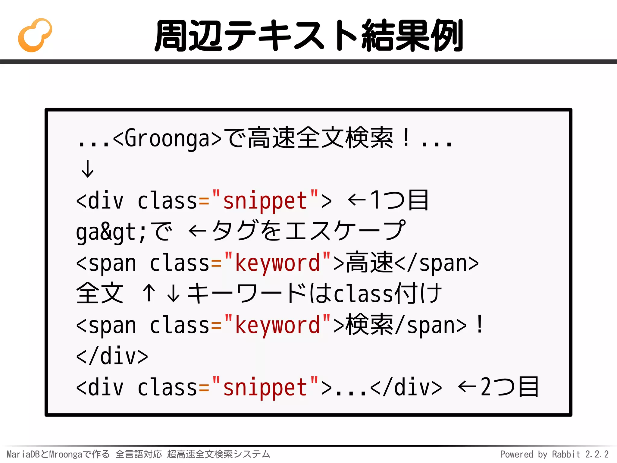 MariaDBとMroongaで作る 全言語対応 超高速全文検索システム Powered by Rabbit 2.2.2
周辺テキスト結果例
...<Groonga>で高速全文検索！...
↓
<div class="snippet"> ←1つ目
ga>で ←タグをエスケープ
<span class="keyword">高速</span>
全文 ↑↓キーワードはclass付け
<span class="keyword">検索/span>！
</div>
<div class="snippet">...</div> ←2つ目
 