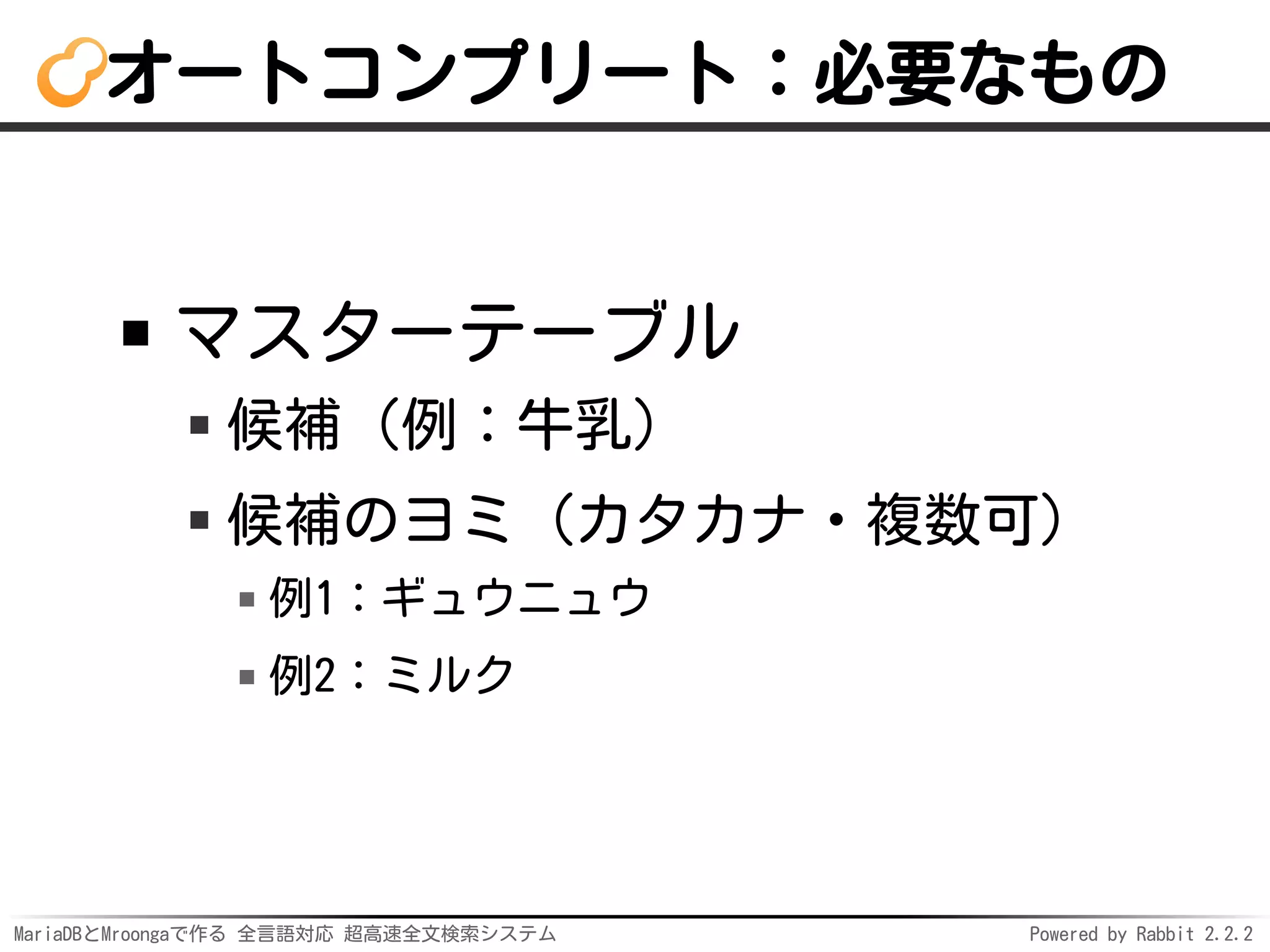 MariaDBとMroongaで作る 全言語対応 超高速全文検索システム Powered by Rabbit 2.2.2
オートコンプリート：必要なもの
マスターテーブル
候補（例：牛乳）
候補のヨミ（カタカナ・複数可）
例1：ギュウニュウ
例2：ミルク
 