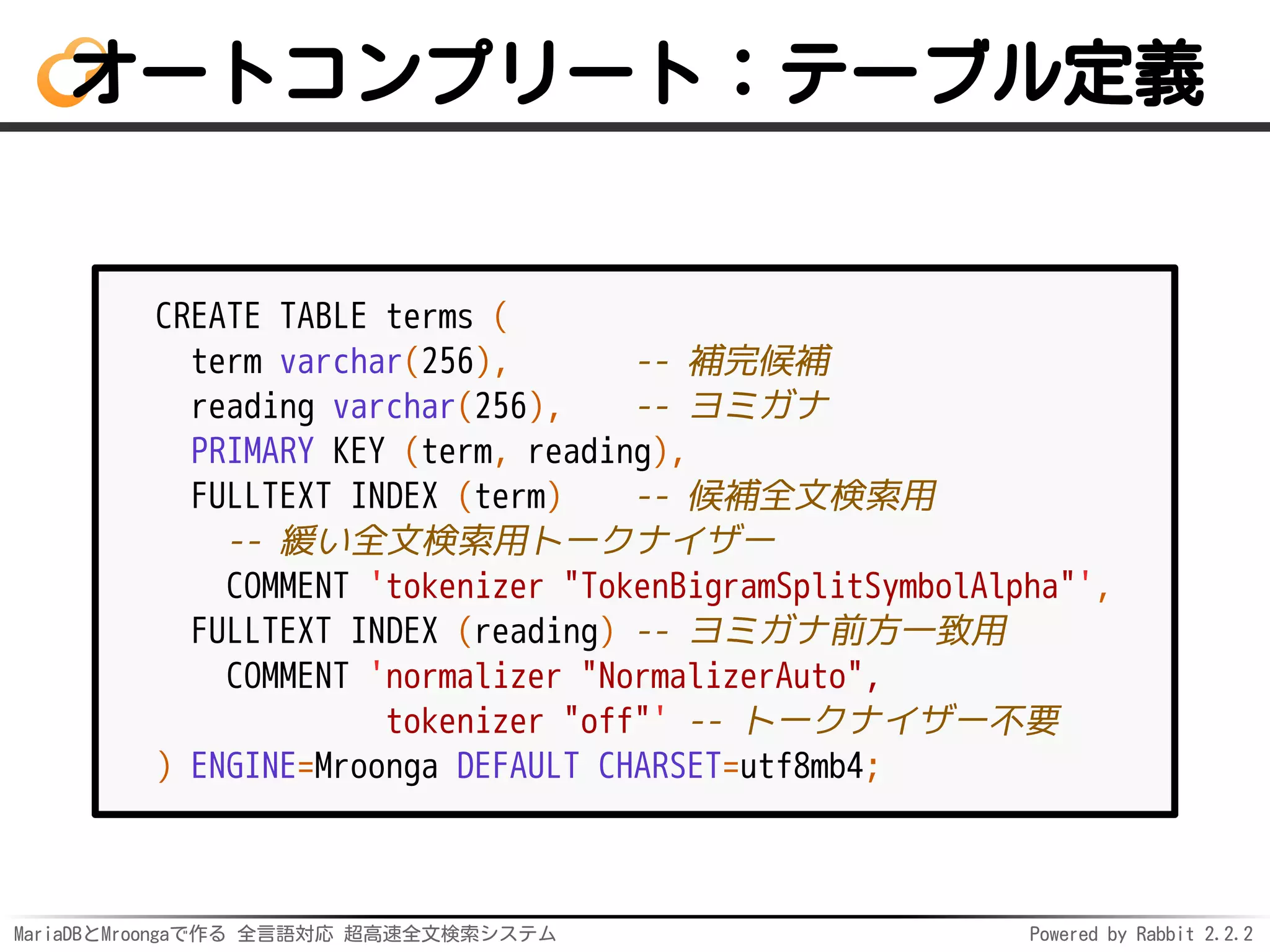 MariaDBとMroongaで作る 全言語対応 超高速全文検索システム Powered by Rabbit 2.2.2
オートコンプリート：テーブル定義
CREATE TABLE terms (
term varchar(256), -- 補完候補
reading varchar(256), -- ヨミガナ
PRIMARY KEY (term, reading),
FULLTEXT INDEX (term) -- 候補全文検索用
-- 緩い全文検索用トークナイザー
COMMENT 'tokenizer "TokenBigramSplitSymbolAlpha"',
FULLTEXT INDEX (reading) -- ヨミガナ前方一致用
COMMENT 'normalizer "NormalizerAuto",
tokenizer "off"' -- トークナイザー不要
) ENGINE=Mroonga DEFAULT CHARSET=utf8mb4;
 