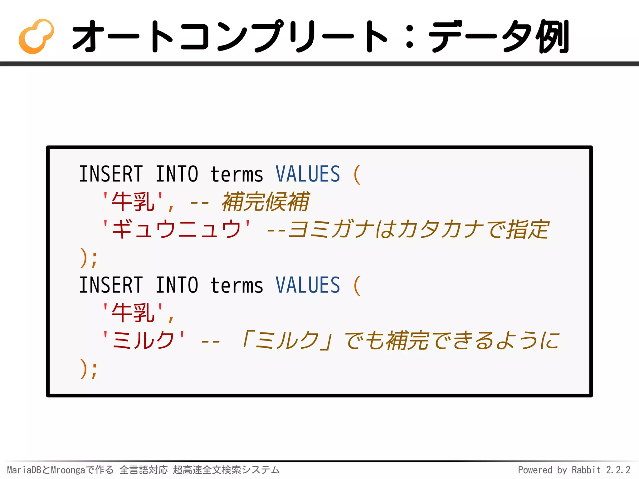 MariaDBとMroongaで作る 全言語対応 超高速全文検索システム Powered by Rabbit 2.2.2
オートコンプリート：データ例
INSERT INTO terms VALUES (
'牛乳', -- 補完候補
'ギュウニュウ' --ヨミガナはカタカナで指定
);
INSERT INTO terms VALUES (
'牛乳',
'ミルク' -- 「ミルク」でも補完できるように
);
 