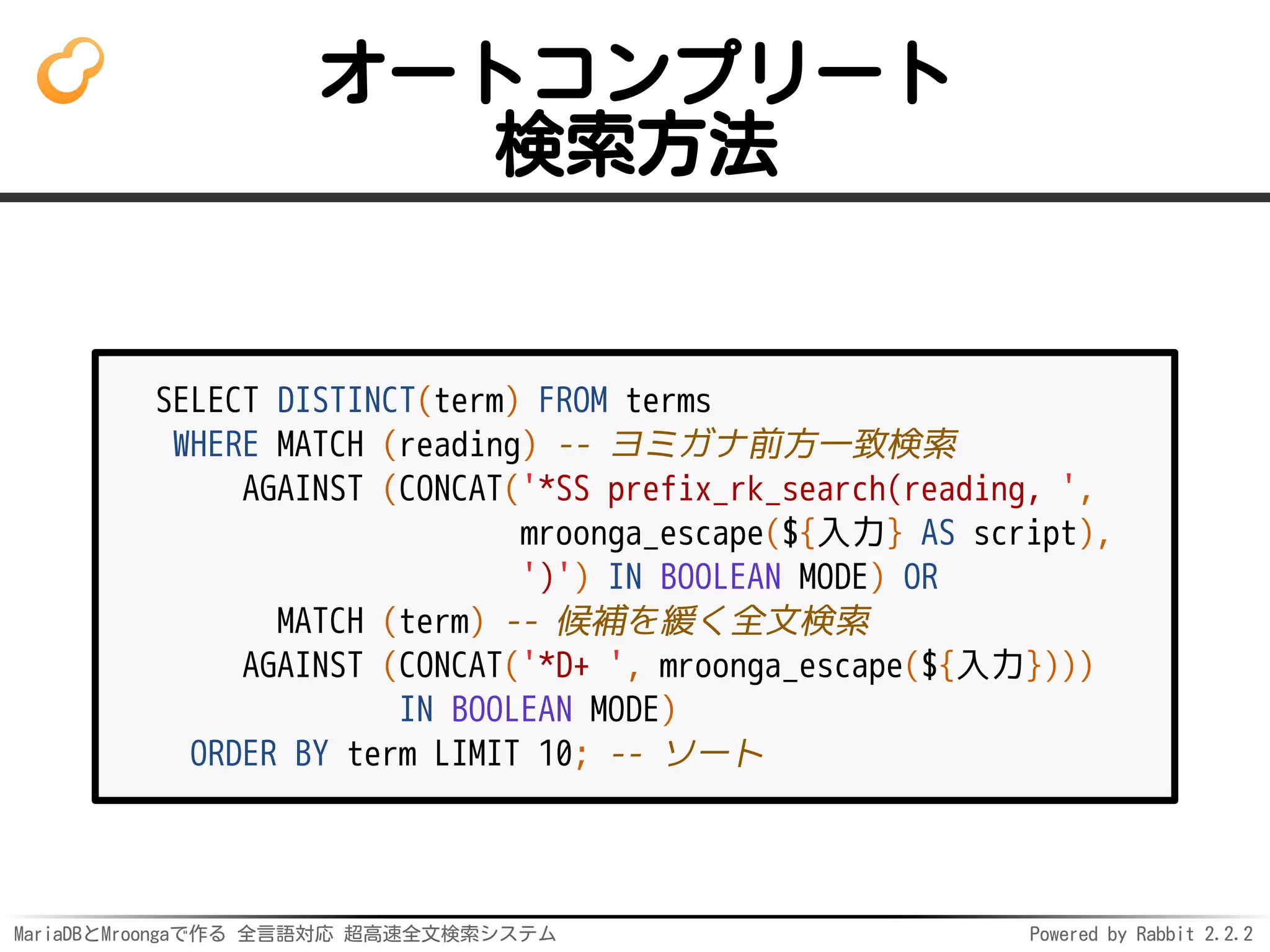 MariaDBとMroongaで作る 全言語対応 超高速全文検索システム Powered by Rabbit 2.2.2
オートコンプリート
検索方法
SELECT DISTINCT(term) FROM terms
WHERE MATCH (reading) -- ヨミガナ前方一致検索
AGAINST (CONCAT('*SS prefix_rk_search(reading, ',
mroonga_escape(${入力} AS script),
')') IN BOOLEAN MODE) OR
MATCH (term) -- 候補を緩く全文検索
AGAINST (CONCAT('*D+ ', mroonga_escape(${入力})))
IN BOOLEAN MODE)
ORDER BY term LIMIT 10; -- ソート
 