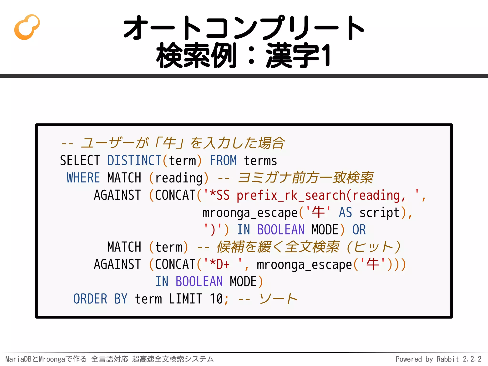 MariaDBとMroongaで作る 全言語対応 超高速全文検索システム Powered by Rabbit 2.2.2
オートコンプリート
検索例：漢字1
-- ユーザーが「牛」を入力した場合
SELECT DISTINCT(term) FROM terms
WHERE MATCH (reading) -- ヨミガナ前方一致検索
AGAINST (CONCAT('*SS prefix_rk_search(reading, ',
mroonga_escape('牛' AS script),
')') IN BOOLEAN MODE) OR
MATCH (term) -- 候補を緩く全文検索（ヒット）
AGAINST (CONCAT('*D+ ', mroonga_escape('牛')))
IN BOOLEAN MODE)
ORDER BY term LIMIT 10; -- ソート
 