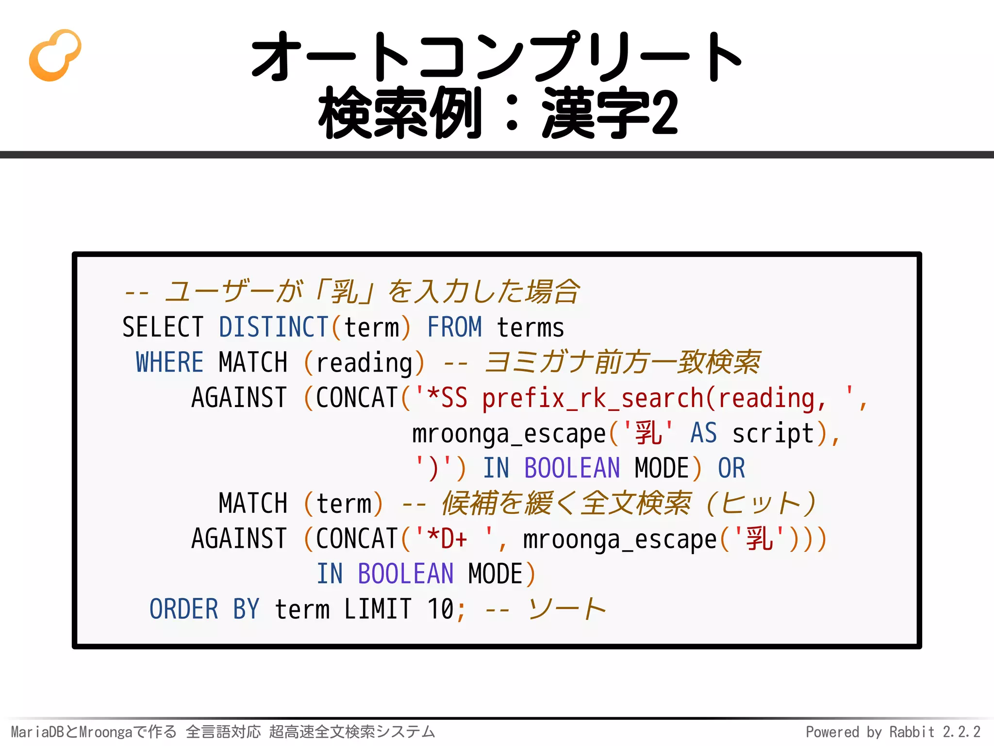 MariaDBとMroongaで作る 全言語対応 超高速全文検索システム Powered by Rabbit 2.2.2
オートコンプリート
検索例：漢字2
-- ユーザーが「乳」を入力した場合
SELECT DISTINCT(term) FROM terms
WHERE MATCH (reading) -- ヨミガナ前方一致検索
AGAINST (CONCAT('*SS prefix_rk_search(reading, ',
mroonga_escape('乳' AS script),
')') IN BOOLEAN MODE) OR
MATCH (term) -- 候補を緩く全文検索（ヒット）
AGAINST (CONCAT('*D+ ', mroonga_escape('乳')))
IN BOOLEAN MODE)
ORDER BY term LIMIT 10; -- ソート
 