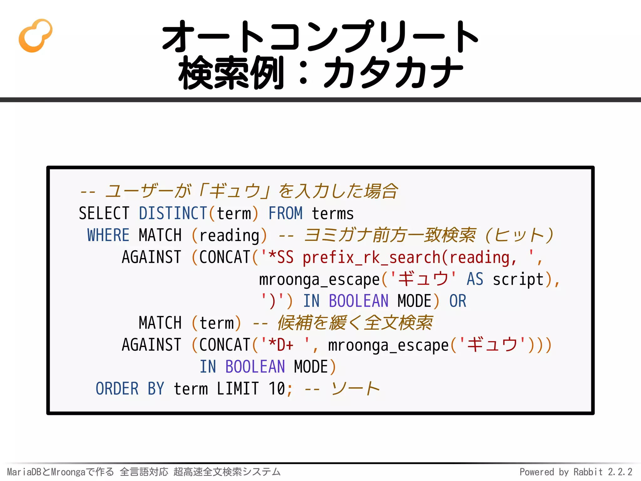 MariaDBとMroongaで作る 全言語対応 超高速全文検索システム Powered by Rabbit 2.2.2
オートコンプリート
検索例：カタカナ
-- ユーザーが「ギュウ」を入力した場合
SELECT DISTINCT(term) FROM terms
WHERE MATCH (reading) -- ヨミガナ前方一致検索（ヒット）
AGAINST (CONCAT('*SS prefix_rk_search(reading, ',
mroonga_escape('ギュウ' AS script),
')') IN BOOLEAN MODE) OR
MATCH (term) -- 候補を緩く全文検索
AGAINST (CONCAT('*D+ ', mroonga_escape('ギュウ')))
IN BOOLEAN MODE)
ORDER BY term LIMIT 10; -- ソート
 