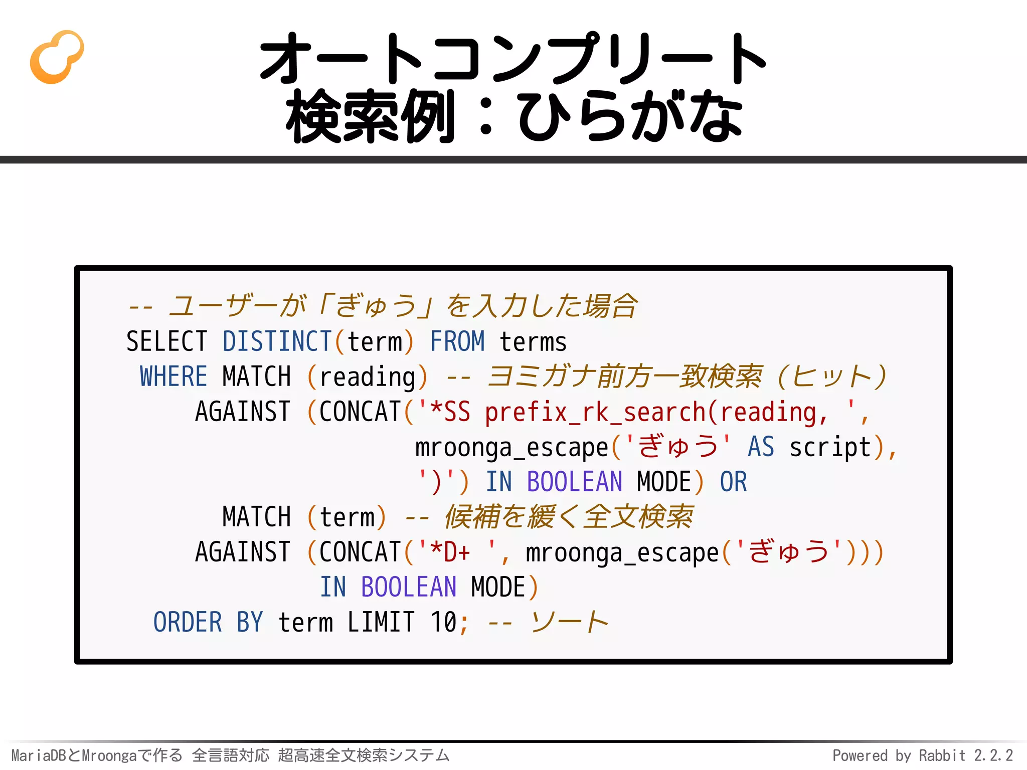 MariaDBとMroongaで作る 全言語対応 超高速全文検索システム Powered by Rabbit 2.2.2
オートコンプリート
検索例：ひらがな
-- ユーザーが「ぎゅう」を入力した場合
SELECT DISTINCT(term) FROM terms
WHERE MATCH (reading) -- ヨミガナ前方一致検索（ヒット）
AGAINST (CONCAT('*SS prefix_rk_search(reading, ',
mroonga_escape('ぎゅう' AS script),
')') IN BOOLEAN MODE) OR
MATCH (term) -- 候補を緩く全文検索
AGAINST (CONCAT('*D+ ', mroonga_escape('ぎゅう')))
IN BOOLEAN MODE)
ORDER BY term LIMIT 10; -- ソート
 