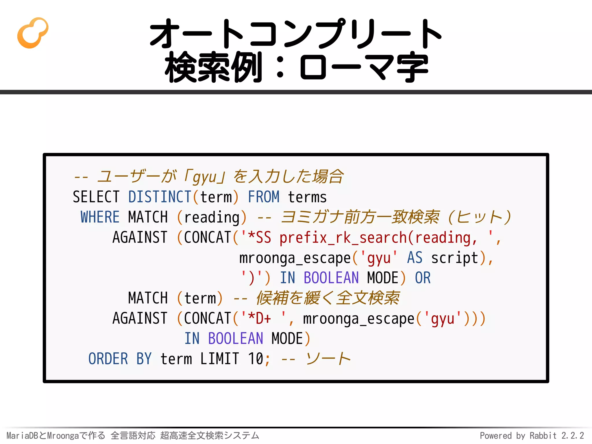 MariaDBとMroongaで作る 全言語対応 超高速全文検索システム Powered by Rabbit 2.2.2
オートコンプリート
検索例：ローマ字
-- ユーザーが「gyu」を入力した場合
SELECT DISTINCT(term) FROM terms
WHERE MATCH (reading) -- ヨミガナ前方一致検索（ヒット）
AGAINST (CONCAT('*SS prefix_rk_search(reading, ',
mroonga_escape('gyu' AS script),
')') IN BOOLEAN MODE) OR
MATCH (term) -- 候補を緩く全文検索
AGAINST (CONCAT('*D+ ', mroonga_escape('gyu')))
IN BOOLEAN MODE)
ORDER BY term LIMIT 10; -- ソート
 