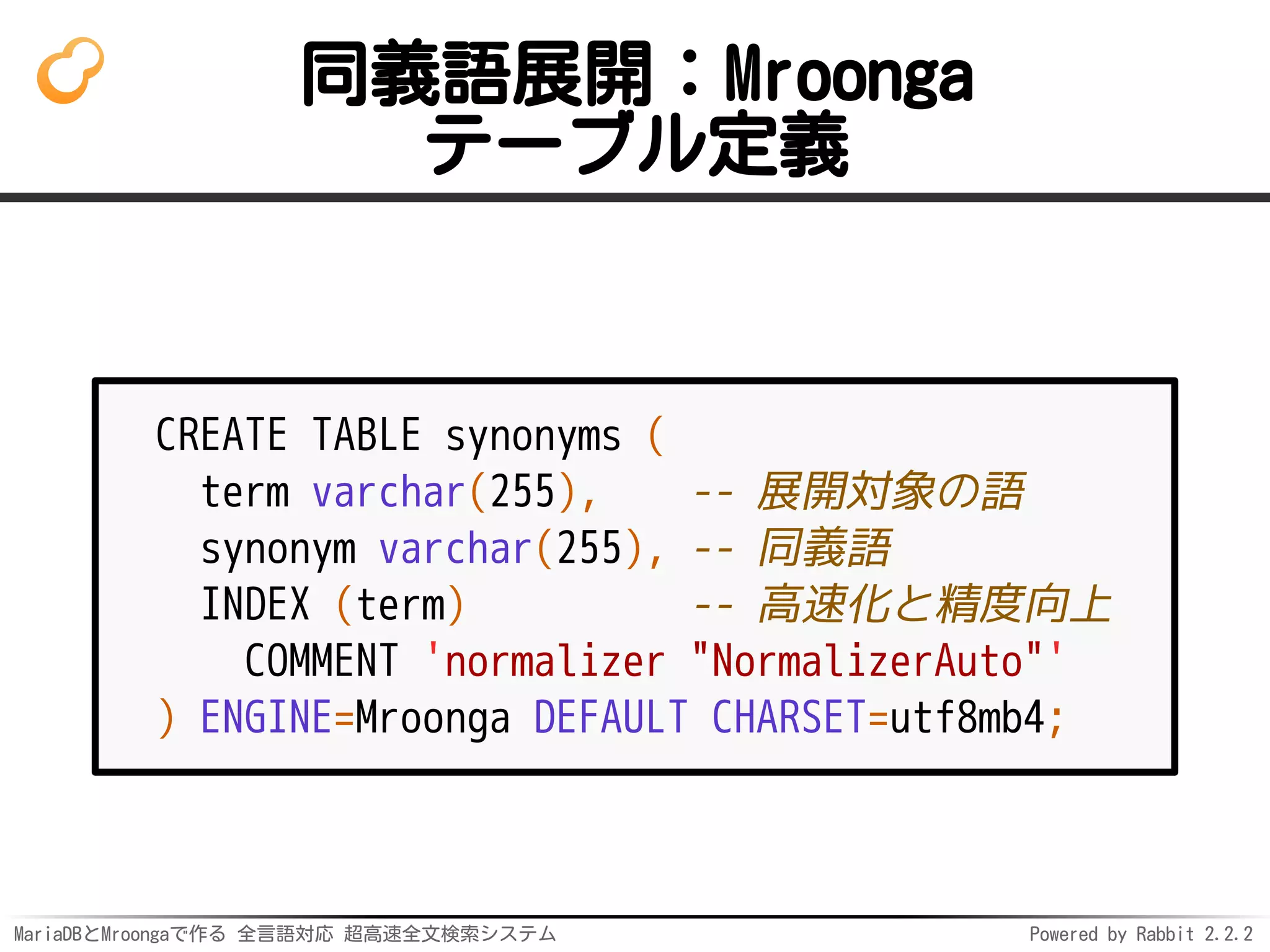 MariaDBとMroongaで作る 全言語対応 超高速全文検索システム Powered by Rabbit 2.2.2
同義語展開：Mroonga
テーブル定義
CREATE TABLE synonyms (
term varchar(255), -- 展開対象の語
synonym varchar(255), -- 同義語
INDEX (term) -- 高速化と精度向上
COMMENT 'normalizer "NormalizerAuto"'
) ENGINE=Mroonga DEFAULT CHARSET=utf8mb4;
 