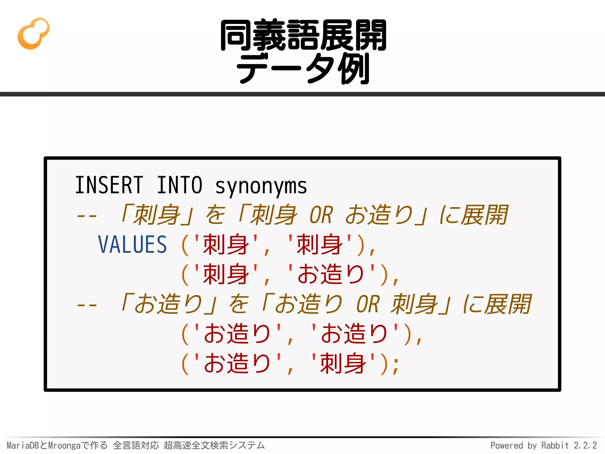 MariaDBとMroongaで作る 全言語対応 超高速全文検索システム Powered by Rabbit 2.2.2
同義語展開
データ例
INSERT INTO synonyms
-- 「刺身」を「刺身 OR お造り」に展開
VALUES ('刺身', '刺身'),
('刺身', 'お造り'),
-- 「お造り」を「お造り OR 刺身」に展開
('お造り', 'お造り'),
('お造り', '刺身');
 