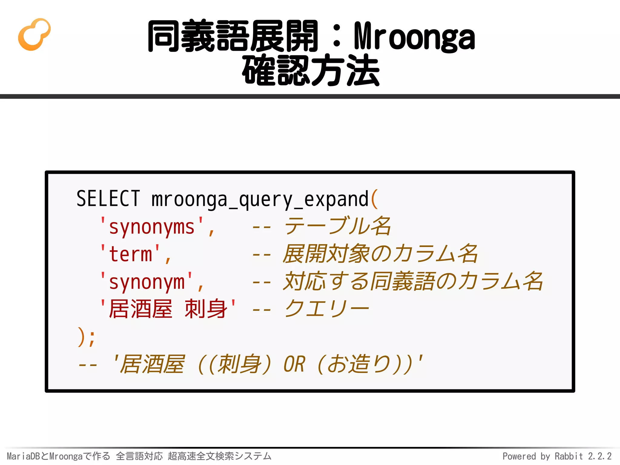 MariaDBとMroongaで作る 全言語対応 超高速全文検索システム Powered by Rabbit 2.2.2
同義語展開：Mroonga
確認方法
SELECT mroonga_query_expand(
'synonyms', -- テーブル名
'term', -- 展開対象のカラム名
'synonym', -- 対応する同義語のカラム名
'居酒屋 刺身' -- クエリー
);
-- '居酒屋 ((刺身) OR (お造り))'
 