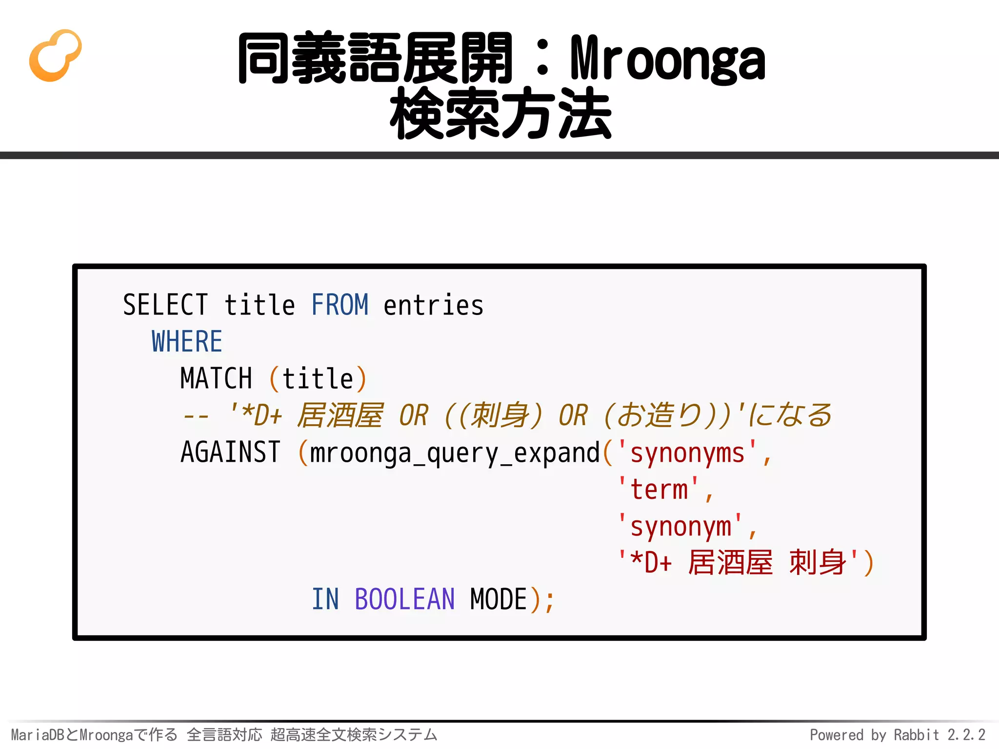 MariaDBとMroongaで作る 全言語対応 超高速全文検索システム Powered by Rabbit 2.2.2
同義語展開：Mroonga
検索方法
SELECT title FROM entries
WHERE
MATCH (title)
-- '*D+ 居酒屋 OR ((刺身) OR (お造り))'になる
AGAINST (mroonga_query_expand('synonyms',
'term',
'synonym',
'*D+ 居酒屋 刺身')
IN BOOLEAN MODE);
 