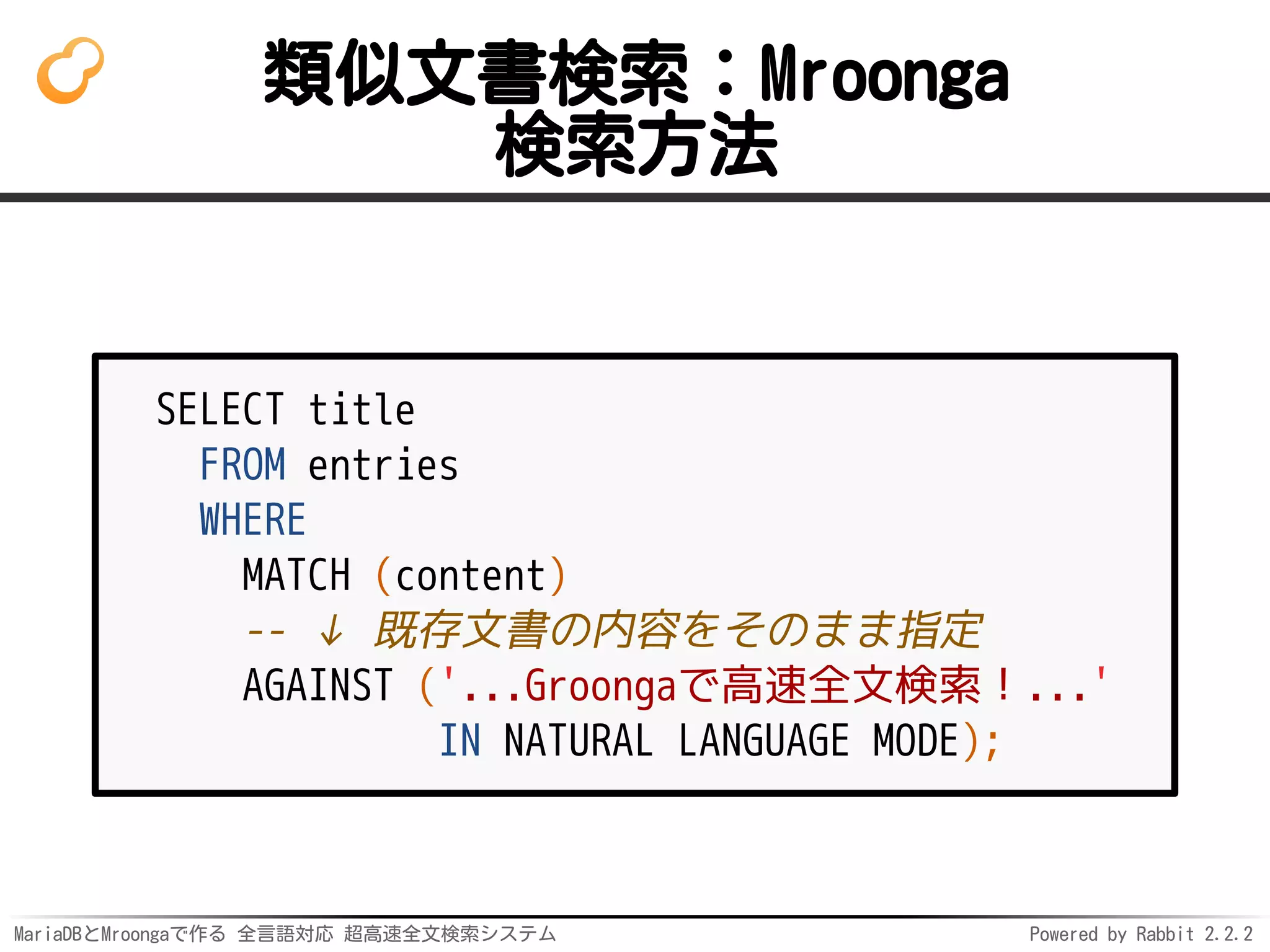 MariaDBとMroongaで作る 全言語対応 超高速全文検索システム Powered by Rabbit 2.2.2
類似文書検索：Mroonga
検索方法
SELECT title
FROM entries
WHERE
MATCH (content)
-- ↓ 既存文書の内容をそのまま指定
AGAINST ('...Groongaで高速全文検索！...'
IN NATURAL LANGUAGE MODE);
 