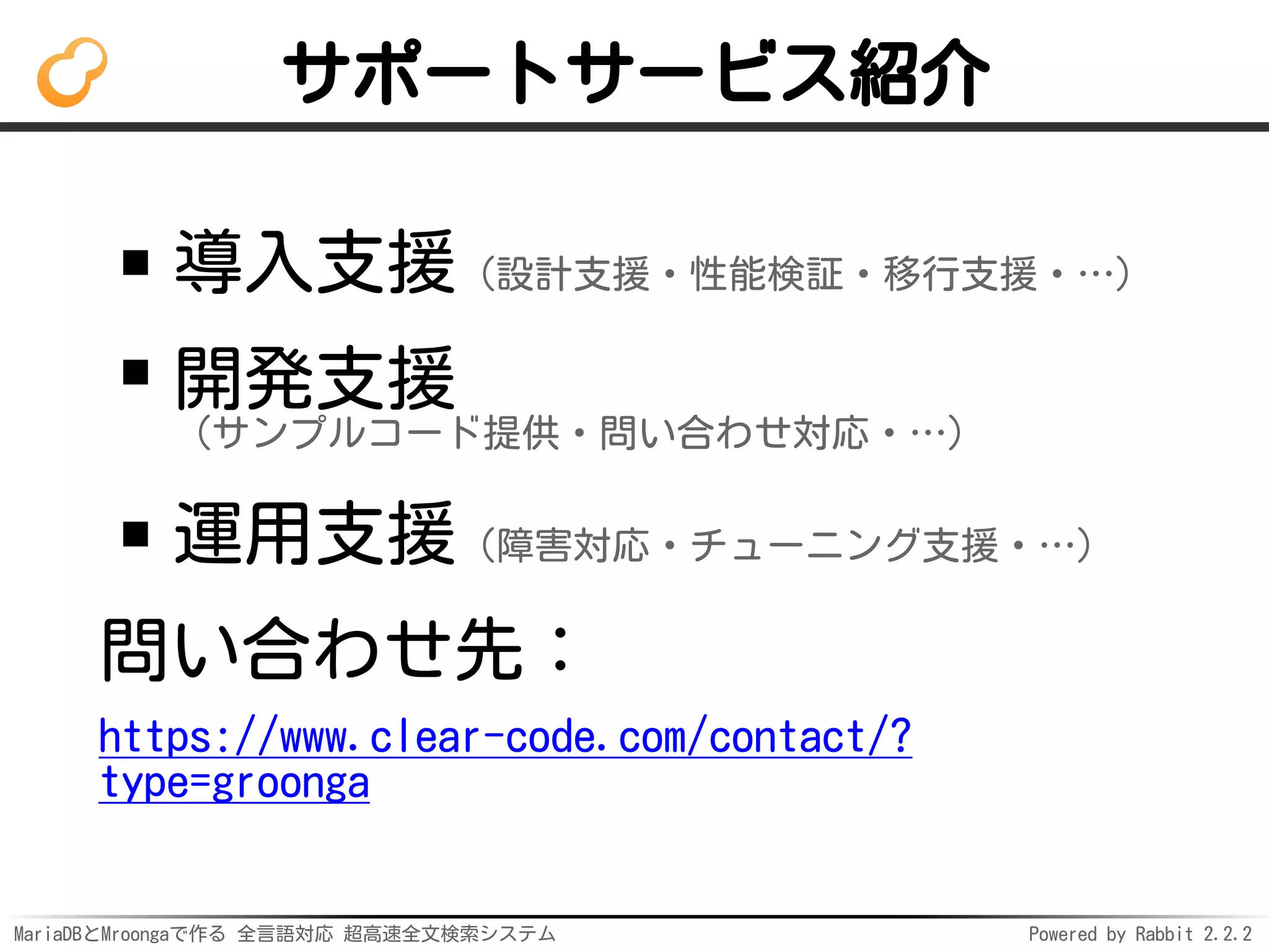MariaDBとMroongaで作る 全言語対応 超高速全文検索システム Powered by Rabbit 2.2.2
サポートサービス紹介
導入支援（設計支援・性能検証・移行支援・…）
開発支援
（サンプルコード提供・問い合わせ対応・…）
運用支援（障害対応・チューニング支援・…）
問い合わせ先：
https://www.clear-code.com/contact/?
type=groonga
 