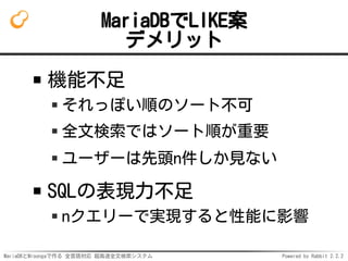 MariaDBとMroongaで作る 全言語対応 超高速全文検索システム Powered by Rabbit 2.2.2
MariaDBでLIKE案
デメリット
機能不足
それっぽい順のソート不可
全文検索ではソート順が重要
ユーザーは先頭n件しか見ない
SQLの表現力不足
nクエリーで実現すると性能に影響
 