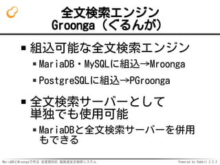 MariaDBとMroongaで作る 全言語対応 超高速全文検索システム Powered by Rabbit 2.2.2
全文検索エンジン
Groonga（ぐるんが）
組込可能な全文検索エンジン
MariaDB・MySQLに組込→Mroonga
PostgreSQLに組込→PGroonga
全文検索サーバーとして
単独でも使用可能
MariaDBと全文検索サーバーを併用
もできる
 