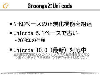 MariaDBとMroongaで作る 全言語対応 超高速全文検索システム Powered by Rabbit 2.2.2
GroongaとUnicode
NFKCベースの正規化機能を組込
Unicode 5.1ベースで古い
2008年の仕様
Unicode 10.0（最新）対応中
正規化方式を変えるとインデックスの互換性がなくなる
（=要インデックス再構築）のでデフォルトは変えない
 