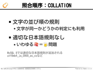 MariaDBとMroongaで作る 全言語対応 超高速全文検索システム Powered by Rabbit 2.2.2
照合順序：COLLATION
文字の並び順の規則
文字が同一かどうかの判定にも利用
適切な日本語規則なし
いわゆる ＝ 問題
MySQL 8では適切な日本語規則が追加される
utf8mb4_ja_0900_as_csなど
 