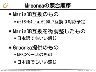 MariaDBとMroongaで作る 全言語対応 超高速全文検索システム Powered by Rabbit 2.2.2
Mroongaの照合順序
MariaDB互換のもの
utf8mb4_ja_0900_*互換は対応予定
MariaDB互換を微調整したもの
日本語でもいい感じ
Groonga提供のもの
NFKCベースのもの
日本語でもいい感じ
 