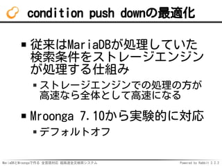 MariaDBとMroongaで作る 全言語対応 超高速全文検索システム Powered by Rabbit 2.2.2
condition push downの最適化
従来はMariaDBが処理していた
検索条件をストレージエンジン
が処理する仕組み
ストレージエンジンでの処理の方が
高速なら全体として高速になる
Mroonga 7.10から実験的に対応
デフォルトオフ
 