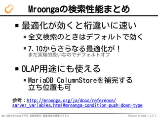 MariaDBとMroongaで作る 全言語対応 超高速全文検索システム Powered by Rabbit 2.2.2
Mroongaの検索性能まとめ
最適化が効くと桁違いに速い
全文検索のときはデフォルトで効く
7.10からさらなる最適化が！
まだ実験的扱いなのでデフォルトオフ
OLAP用途にも使える
MariaDB ColumnStoreを補完する
立ち位置も可
参考：http://mroonga.org/ja/docs/reference/
server_variables.html#mroonga-condition-push-down-type
 