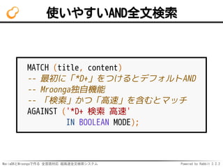 MariaDBとMroongaで作る 全言語対応 超高速全文検索システム Powered by Rabbit 2.2.2
使いやすいAND全文検索
MATCH (title, content)
-- 最初に「*D+」をつけるとデフォルトAND
-- Mroonga独自機能
-- 「検索」かつ「高速」を含むとマッチ
AGAINST ('*D+ 検索 高速'
IN BOOLEAN MODE);
 