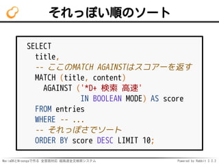 MariaDBとMroongaで作る 全言語対応 超高速全文検索システム Powered by Rabbit 2.2.2
それっぽい順のソート
SELECT
title,
-- ここのMATCH AGAINSTはスコアーを返す
MATCH (title, content)
AGAINST ('*D+ 検索 高速'
IN BOOLEAN MODE) AS score
FROM entries
WHERE -- ...
-- それっぽさでソート
ORDER BY score DESC LIMIT 10;
 