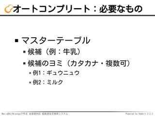 MariaDBとMroongaで作る 全言語対応 超高速全文検索システム Powered by Rabbit 2.2.2
オートコンプリート：必要なもの
マスターテーブル
候補（例：牛乳）
候補のヨミ（カタカナ・複数可）
例1：ギュウニュウ
例2：ミルク
 