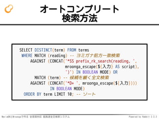 MariaDBとMroongaで作る 全言語対応 超高速全文検索システム Powered by Rabbit 2.2.2
オートコンプリート
検索方法
SELECT DISTINCT(term) FROM terms
WHERE MATCH (reading) -- ヨミガナ前方一致検索
AGAINST (CONCAT('*SS prefix_rk_search(reading, ',
mroonga_escape(${入力} AS script),
')') IN BOOLEAN MODE) OR
MATCH (term) -- 候補を緩く全文検索
AGAINST (CONCAT('*D+ ', mroonga_escape(${入力})))
IN BOOLEAN MODE)
ORDER BY term LIMIT 10; -- ソート
 