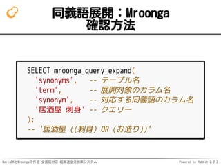MariaDBとMroongaで作る 全言語対応 超高速全文検索システム Powered by Rabbit 2.2.2
同義語展開：Mroonga
確認方法
SELECT mroonga_query_expand(
'synonyms', -- テーブル名
'term', -- 展開対象のカラム名
'synonym', -- 対応する同義語のカラム名
'居酒屋 刺身' -- クエリー
);
-- '居酒屋 ((刺身) OR (お造り))'
 