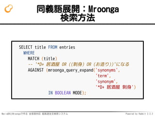 MariaDBとMroongaで作る 全言語対応 超高速全文検索システム Powered by Rabbit 2.2.2
同義語展開：Mroonga
検索方法
SELECT title FROM entries
WHERE
MATCH (title)
-- '*D+ 居酒屋 OR ((刺身) OR (お造り))'になる
AGAINST (mroonga_query_expand('synonyms',
'term',
'synonym',
'*D+ 居酒屋 刺身')
IN BOOLEAN MODE);
 