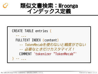 MariaDBとMroongaで作る 全言語対応 超高速全文検索システム Powered by Rabbit 2.2.2
類似文書検索：Mroonga
インデックス定義
CREATE TABLE entries (
-- ...
FULLTEXT INDEX (content)
-- TokenMecabを使わないと精度がでない
-- 必要なときだけカスタマイズ！
COMMENT 'tokenizer "TokenMecab"'
) -- ...
 