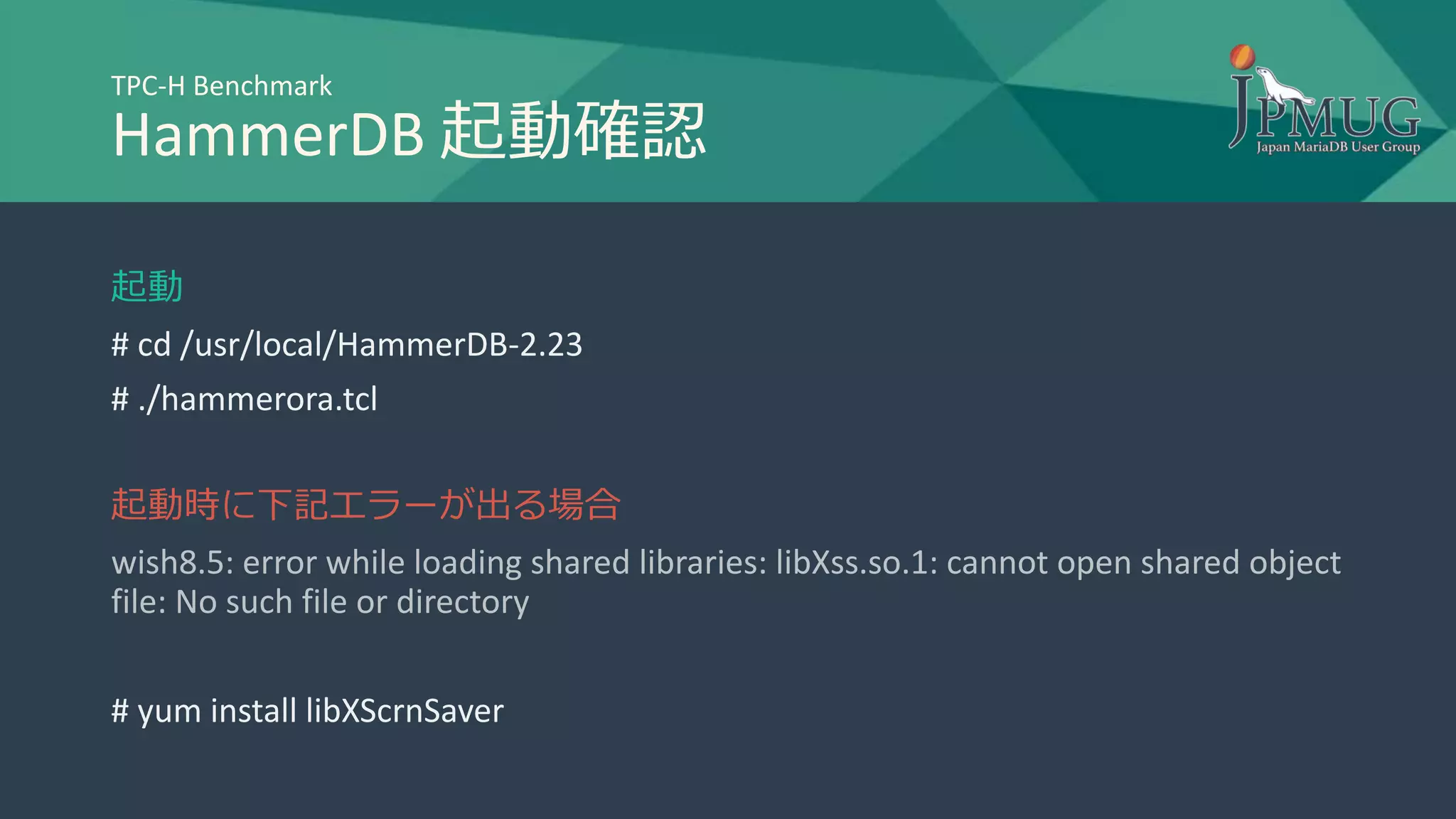 TPC-H Benchmark
HammerDB 起動確認
起動
# cd /usr/local/HammerDB-2.23
# ./hammerora.tcl
起動時に下記エラーが出る場合
wish8.5: error while loading shared libraries: libXss.so.1: cannot open shared object
file: No such file or directory
# yum install libXScrnSaver
 