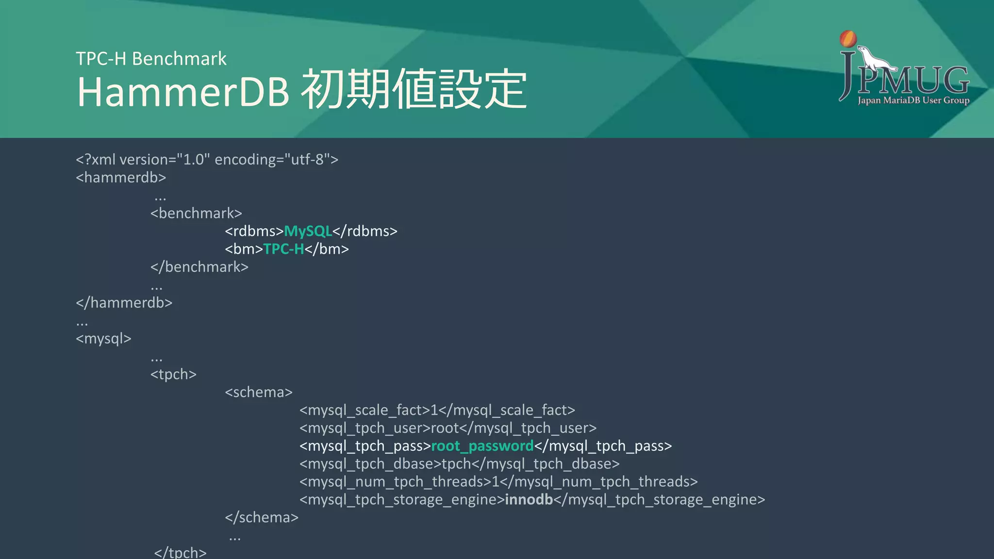 TPC-H Benchmark
HammerDB 初期値設定
<?xml version="1.0" encoding="utf-8">
<hammerdb>
...
<benchmark>
<rdbms>MySQL</rdbms>
<bm>TPC-H</bm>
</benchmark>
...
</hammerdb>
...
<mysql>
...
<tpch>
<schema>
<mysql_scale_fact>1</mysql_scale_fact>
<mysql_tpch_user>root</mysql_tpch_user>
<mysql_tpch_pass>root_password</mysql_tpch_pass>
<mysql_tpch_dbase>tpch</mysql_tpch_dbase>
<mysql_num_tpch_threads>1</mysql_num_tpch_threads>
<mysql_tpch_storage_engine>innodb</mysql_tpch_storage_engine>
</schema>
...
</tpch>
 