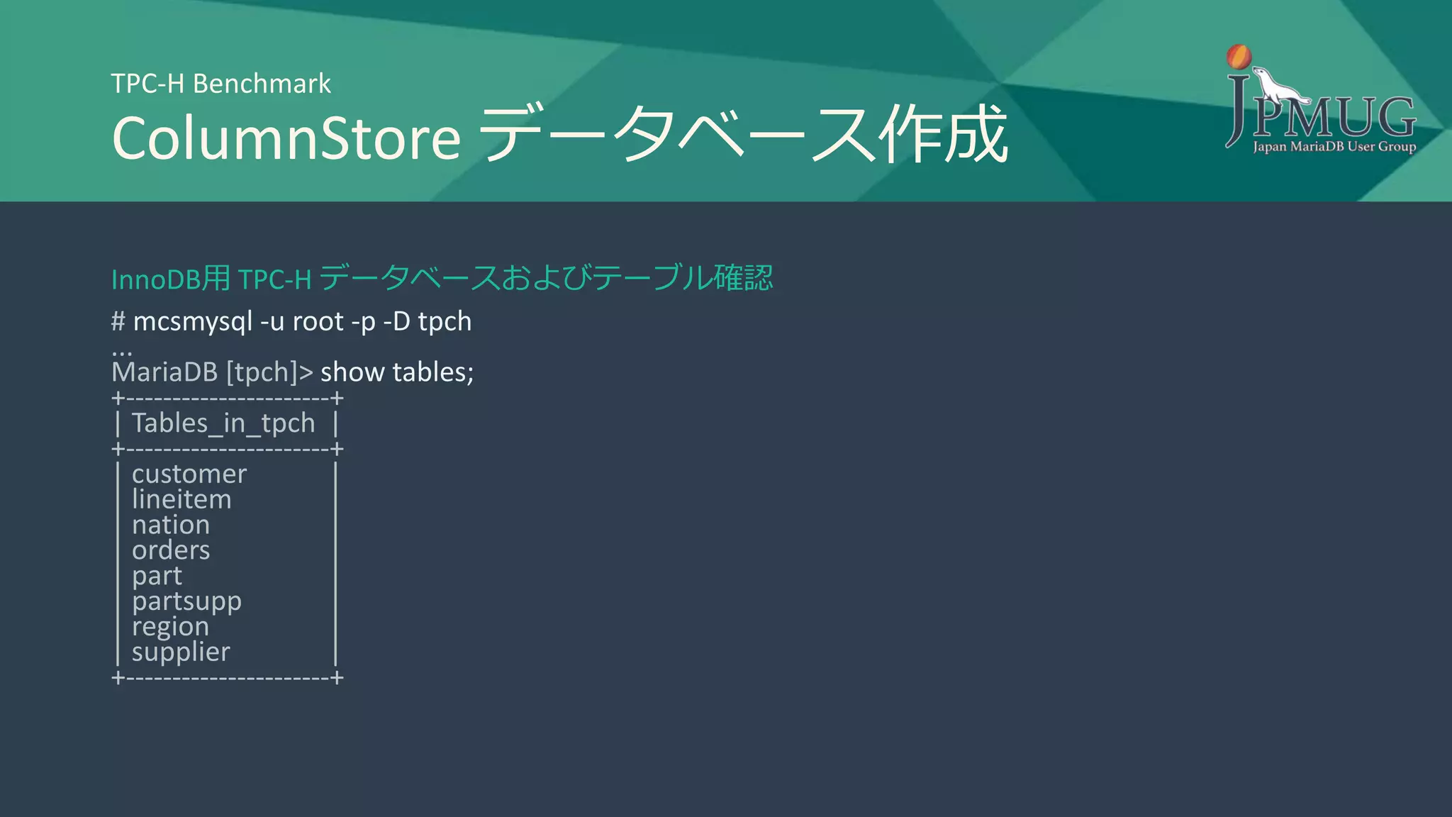 TPC-H Benchmark
ColumnStore データベース作成
InnoDB用 TPC-H データベースおよびテーブル確認
# mcsmysql -u root -p -D tpch
...
MariaDB [tpch]> show tables;
+----------------------+
| Tables_in_tpch |
+----------------------+
| customer |
| lineitem |
| nation |
| orders |
| part |
| partsupp |
| region |
| supplier |
+----------------------+
 