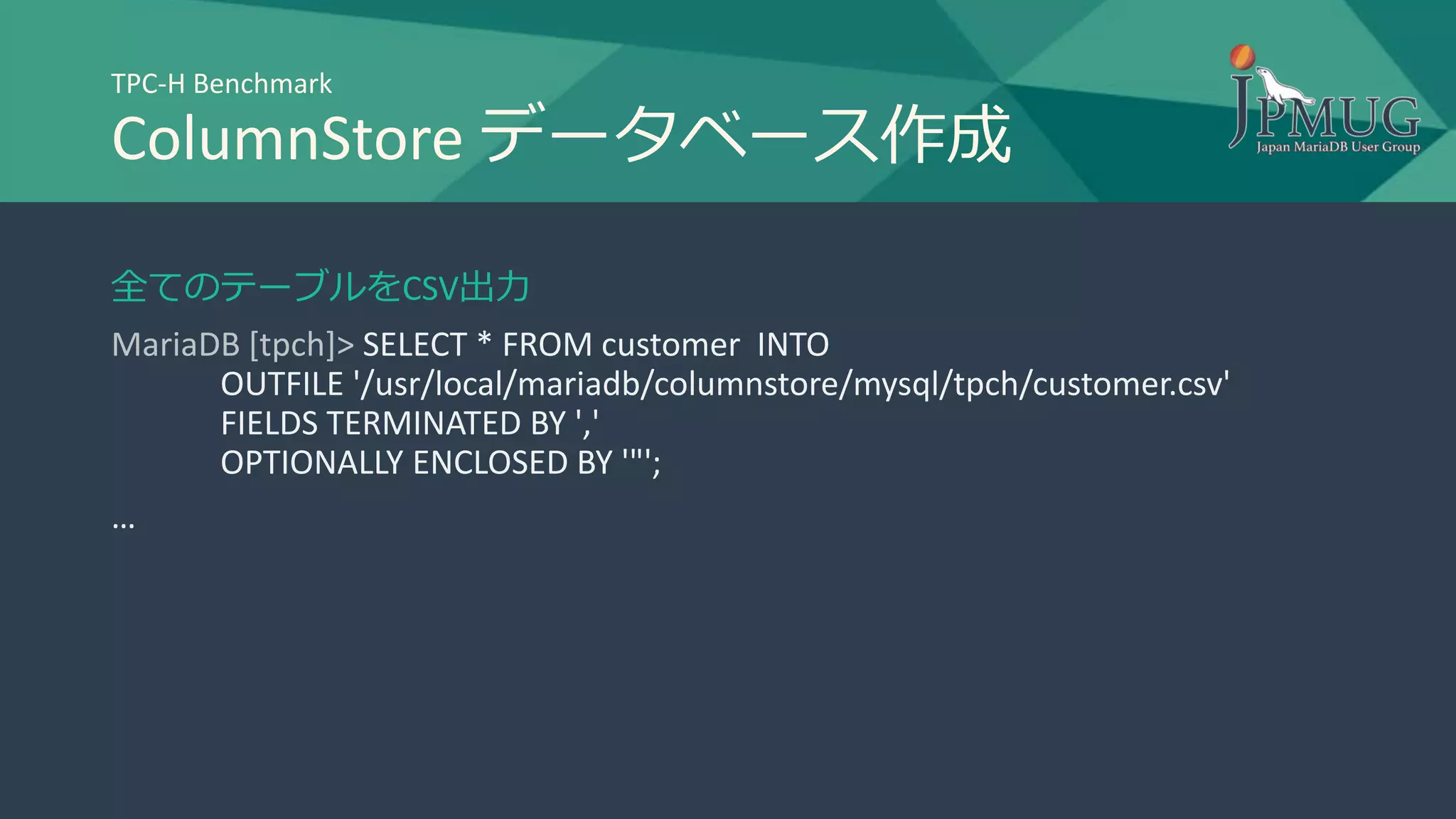 TPC-H Benchmark
ColumnStore データベース作成
全てのテーブルをCSV出力
MariaDB [tpch]> SELECT * FROM customer INTO
OUTFILE '/usr/local/mariadb/columnstore/mysql/tpch/customer.csv'
FIELDS TERMINATED BY ','
OPTIONALLY ENCLOSED BY '"';
…
 